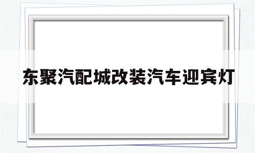 包含东聚汽配城改装汽车迎宾灯的词条