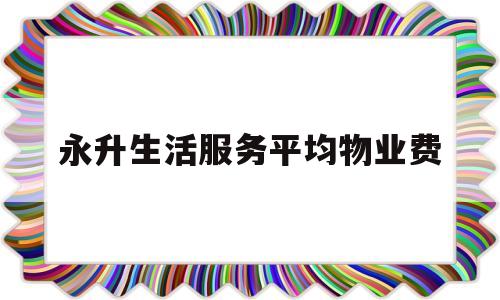 永升生活服务平均物业费(永升生活服务平均物业费是多少)