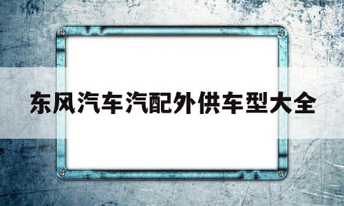 东风汽车汽配外供车型大全(东风汽车汽配外供车型大全及价格)