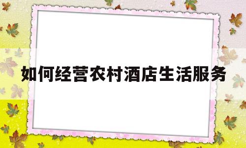 如何经营农村酒店生活服务(如何经营农村酒店生活服务公司)