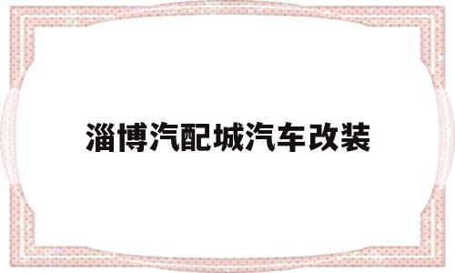 淄博汽配城汽车改装(济南老屯汽配城有做汽车改装的吗)