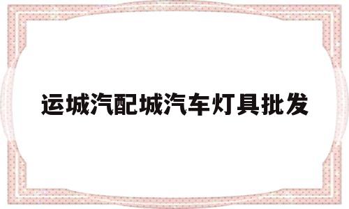 运城汽配城汽车灯具批发(运城汽配城汽车灯具批发市场)