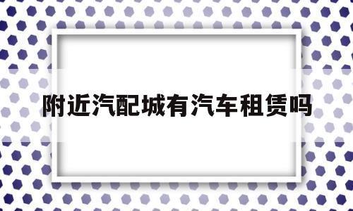 附近汽配城有汽车租赁吗(附近哪里汽配城离得近一点)