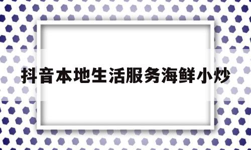 抖音本地生活服务海鲜小炒(抖音说的海鲜市场是什么软件)