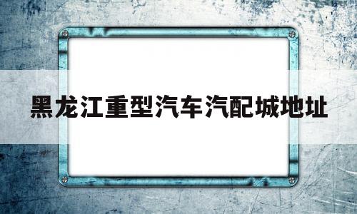 黑龙江重型汽车汽配城地址(哈尔滨有几个汽配城,地址在哪里)