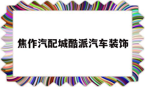 焦作汽配城酷派汽车装饰(焦作汽配城什么时候开门营业)