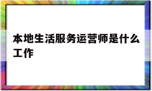 本地生活服务运营师是什么工作的简单介绍