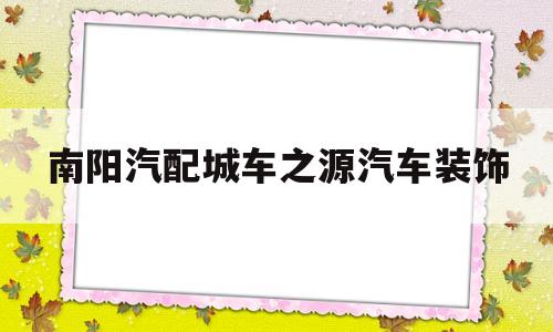 南阳汽配城车之源汽车装饰(南阳汽配城车之源汽车装饰电话)