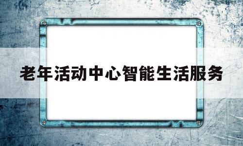 老年活动中心智能生活服务(老年活动中心智能生活服务内容)