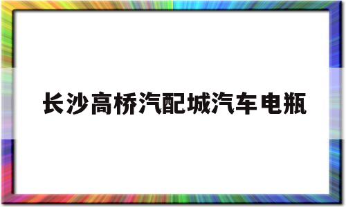 长沙高桥汽配城汽车电瓶(长沙高桥汽配城汽车电瓶专卖店)