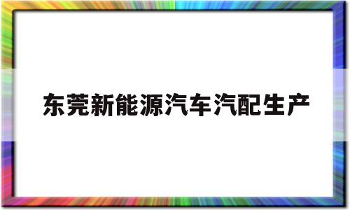 东莞新能源汽车汽配生产(东莞做新能源的公司有哪些)