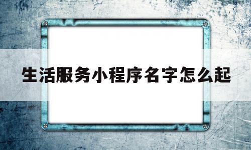 生活服务小程序名字怎么起(生活服务小程序名字怎么起好听)