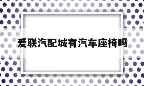 爱联汽配城有汽车座椅吗(爱联汽配城有汽车座椅吗在哪)