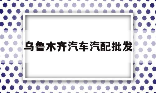 乌鲁木齐汽车汽配批发(乌鲁木齐汽车配件批发电话)