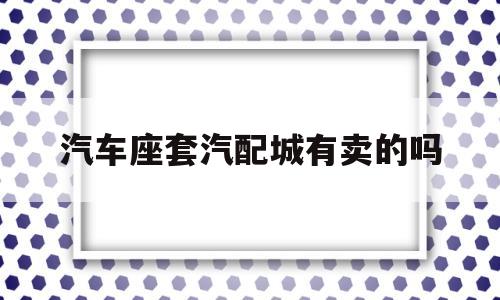 汽车座套汽配城有卖的吗的简单介绍