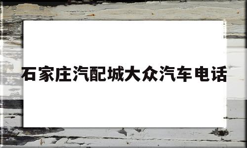 石家庄汽配城大众汽车电话(石家庄汽配城大众汽车电话号码)