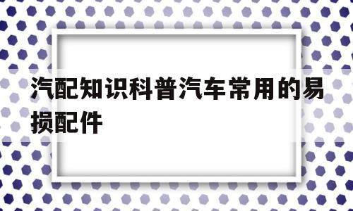 包含汽配知识科普汽车常用的易损配件的词条