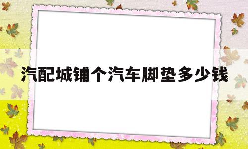 汽配城铺个汽车脚垫多少钱(汽车脚垫汽配城卖的便宜还是网上买的)