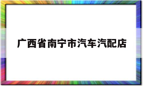 广西省南宁市汽车汽配店(南宁小车汽配城配件批发电话)