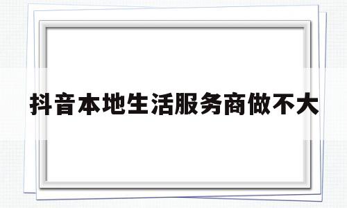 抖音本地生活服务商做不大(抖音本地化生活服务对于商家)