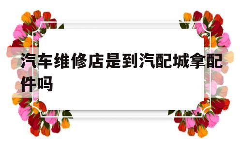 汽车维修店是到汽配城拿配件吗(汽车维修店是到汽配城拿配件吗要多少钱)