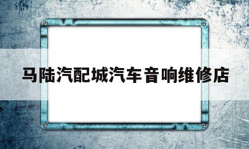 马陆汽配城汽车音响维修店(马陆汽配城汽车音响维修店地址)