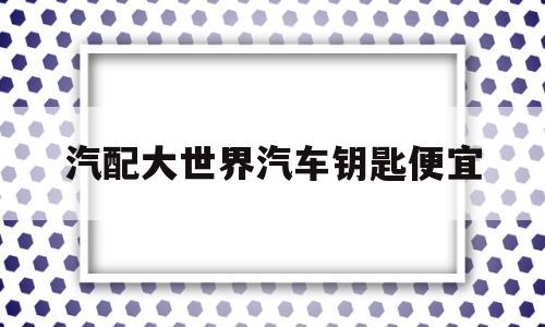 汽配大世界汽车钥匙便宜(汽配城配的钥匙质量如何?)