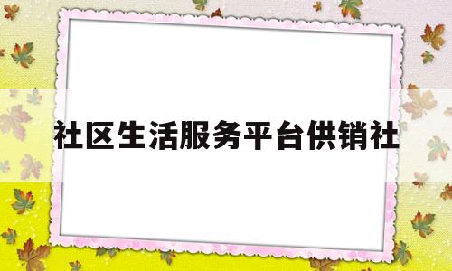 社区生活服务平台供销社(供销社村级综合服务社简介)