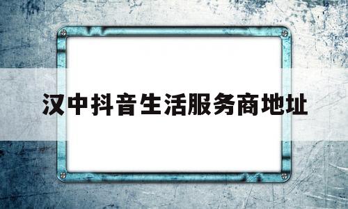 汉中抖音生活服务商地址(汉中抖音生活服务商地址查询)