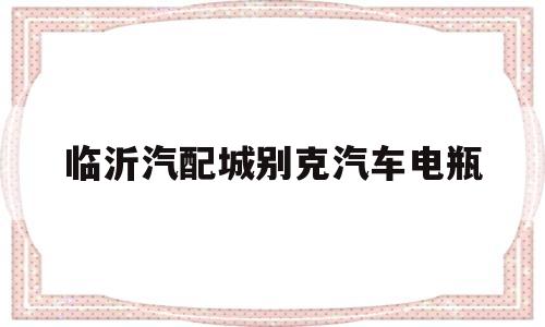 临沂汽配城别克汽车电瓶(临沂汽配城别克汽车配件电话)