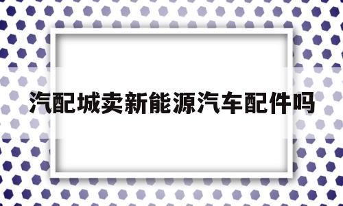 汽配城卖新能源汽车配件吗(新能源汽车配件厂是做什么的)