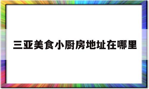 三亚美食小厨房地址在哪里(三亚美食小厨房地址在哪里呀)