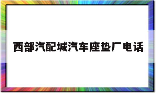 西部汽配城汽车座垫厂电话(西部汽配城汽车座垫厂电话多少)