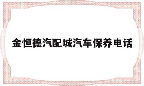 金恒德汽配城汽车保养电话的简单介绍