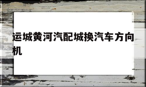 运城黄河汽配城换汽车方向机的简单介绍