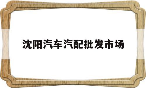 沈阳汽车汽配批发市场(沈阳汽车配件批发市场在哪里)