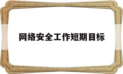 网络安全工作短期目标(网络安全工作的总体目标)