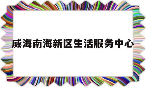 威海南海新区生活服务中心(威海南海新区政务服务中心电话)