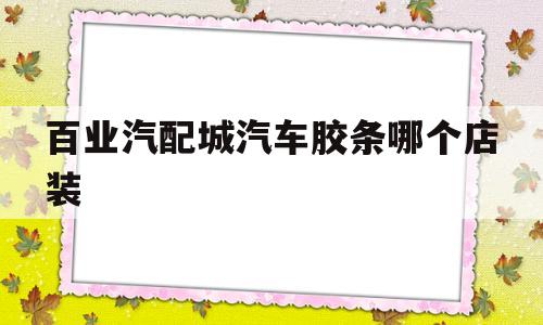 百业汽配城汽车胶条哪个店装(汽车配件附近的汽车配件城在哪里)