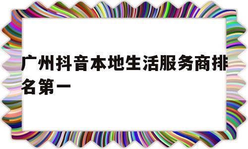 关于广州抖音本地生活服务商排名第一的信息