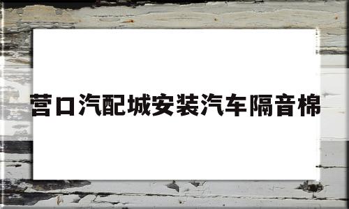 营口汽配城安装汽车隔音棉(营口汽配城安装汽车隔音棉电话)