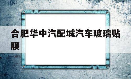 包含合肥华中汽配城汽车玻璃贴膜的词条