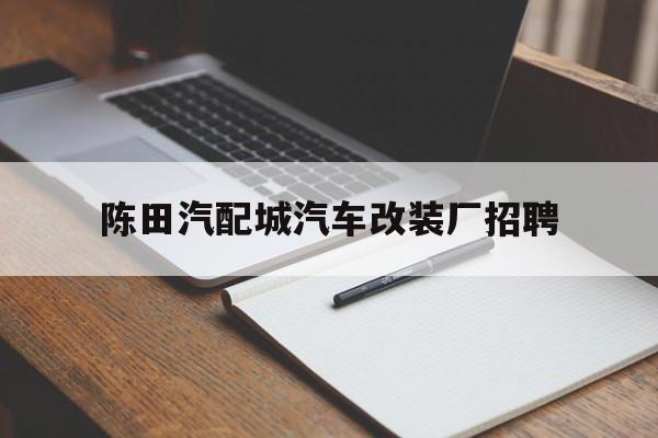 陈田汽配城汽车改装厂招聘(陈田汽配城汽车改装厂招聘电话)