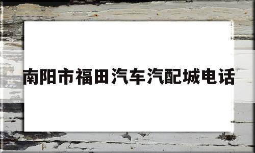 南阳市福田汽车汽配城电话(南阳市福田汽车汽配城电话号码)