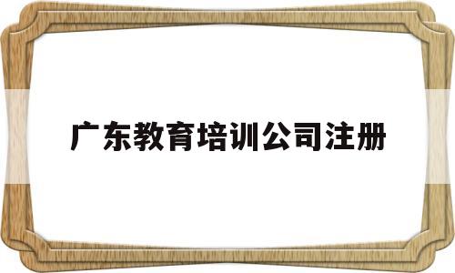 广东教育培训公司注册(教育培训有限公司的经营范围)