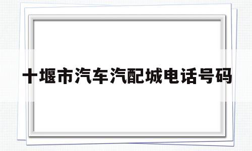 十堰市汽车汽配城电话号码(十堰市汽车汽配城电话号码多少)