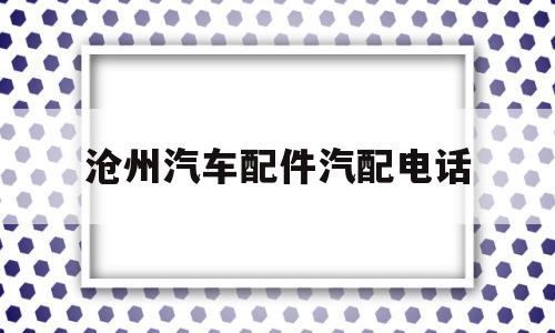 沧州汽车配件汽配电话(沧州汽车配件汽配电话地址)