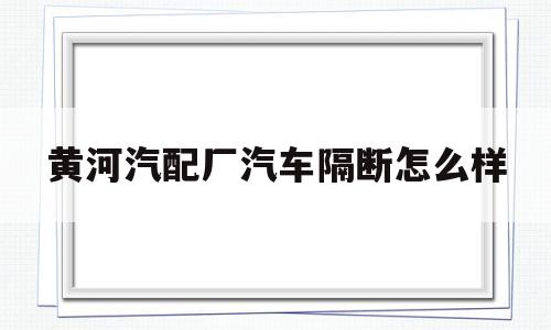 黄河汽配厂汽车隔断怎么样(黄河汽配厂汽车隔断怎么样呀)