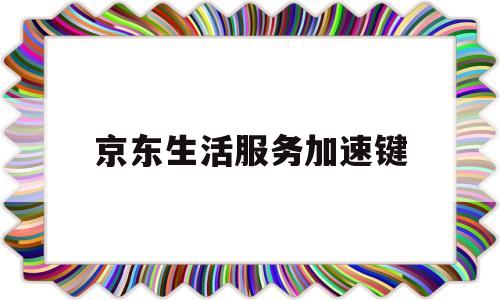 京东生活服务加速键(京东生活服务加速键怎么关闭)