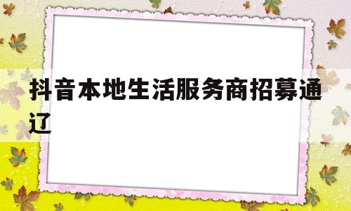 抖音本地生活服务商招募通辽的简单介绍